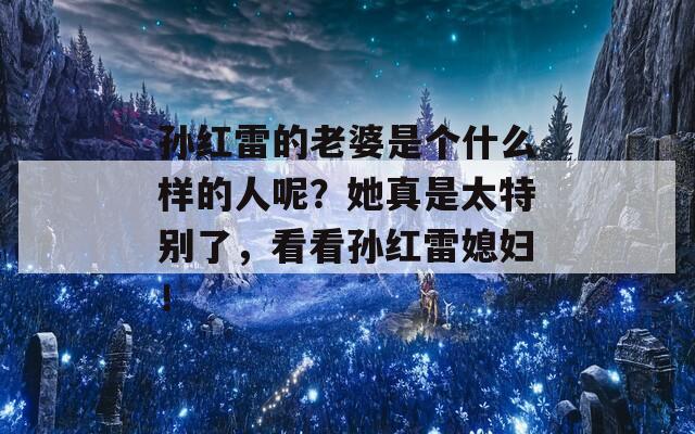 孙红雷的老婆是个什么样的人呢？她真是太特别了，看看孙红雷媳妇！