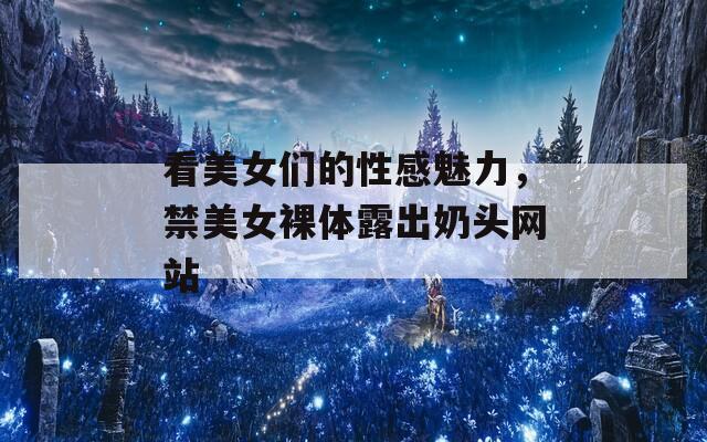 看美女们的性感魅力，禁美女裸体露出奶头网站