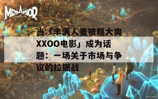 当「丰满人妻被粗大爽XXOO电影」成为话题：一场关于市场与争议的拉锯战