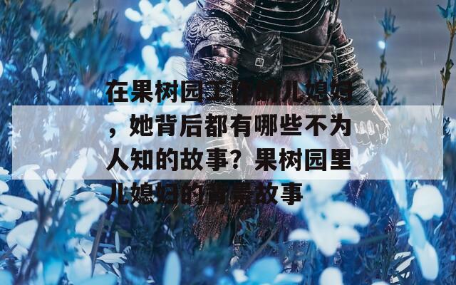 在果树园工作的儿媳妇，她背后都有哪些不为人知的故事？果树园里儿媳妇的背景故事