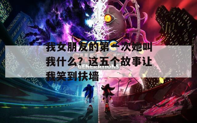 我女朋友的第一次她叫我什么？这五个故事让我笑到扶墙