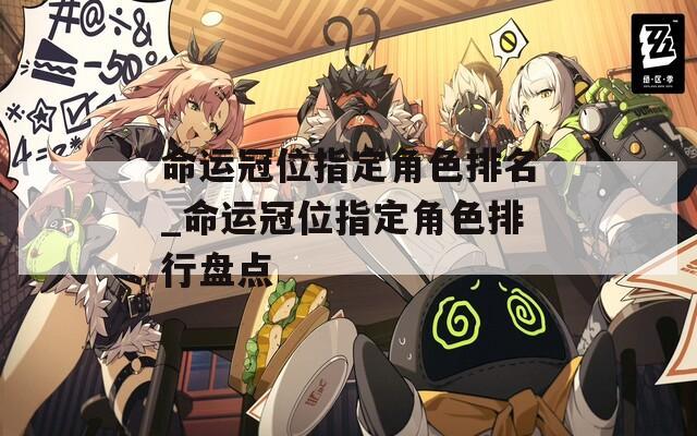 命运冠位指定角色排名_命运冠位指定角色排行盘点