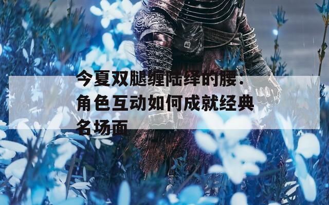 今夏双腿缠陆绎的腰：角色互动如何成就经典名场面