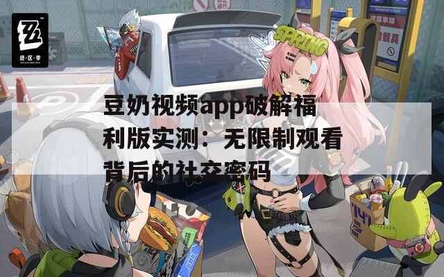 豆奶视频app破解福利版实测：无限制观看背后的社交密码